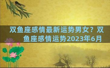双鱼座感情最新运势男女？双鱼座感情运势2023年6月