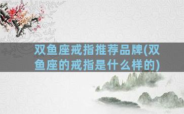 双鱼座戒指推荐品牌(双鱼座的戒指是什么样的)