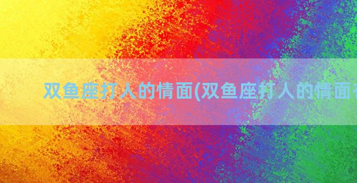 双鱼座打人的情面(双鱼座打人的情面有哪些)