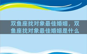 双鱼座找对象最佳婚姻，双鱼座找对象最佳婚姻是什么