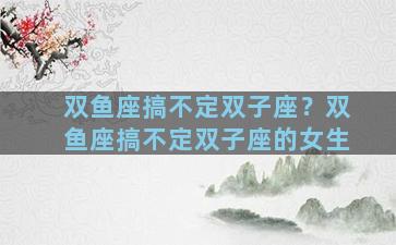 双鱼座搞不定双子座？双鱼座搞不定双子座的女生