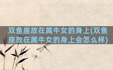 双鱼座放在属牛女的身上(双鱼座放在属牛女的身上会怎么样)