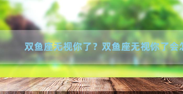 双鱼座无视你了？双鱼座无视你了会怎么样