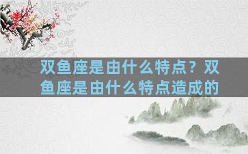 双鱼座是由什么特点？双鱼座是由什么特点造成的