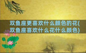 双鱼座更喜欢什么颜色的花(双鱼座喜欢什么花什么颜色)
