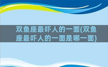 双鱼座最吓人的一面(双鱼座最吓人的一面是哪一面)