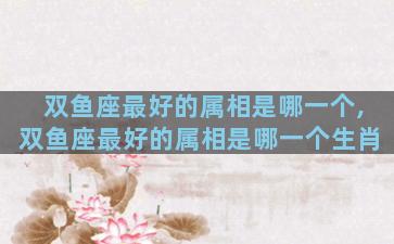 双鱼座最好的属相是哪一个,双鱼座最好的属相是哪一个生肖
