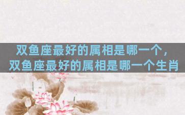 双鱼座最好的属相是哪一个，双鱼座最好的属相是哪一个生肖