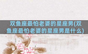 双鱼座最怕老婆的星座男(双鱼座最怕老婆的星座男是什么)