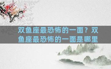 双鱼座最恐怖的一面？双鱼座最恐怖的一面是哪里