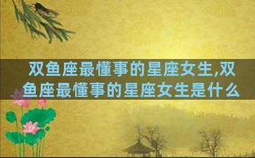 双鱼座最懂事的星座女生,双鱼座最懂事的星座女生是什么
