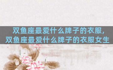 双鱼座最爱什么牌子的衣服,双鱼座最爱什么牌子的衣服女生