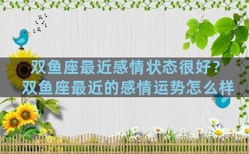 双鱼座最近感情状态很好？双鱼座最近的感情运势怎么样