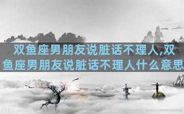 双鱼座男朋友说脏话不理人,双鱼座男朋友说脏话不理人什么意思