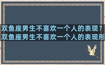 双鱼座男生不喜欢一个人的表现？双鱼座男生不喜欢一个人的表现形式
