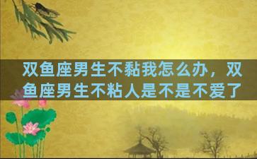 双鱼座男生不黏我怎么办，双鱼座男生不粘人是不是不爱了