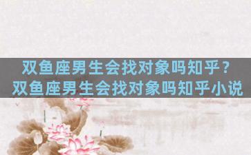 双鱼座男生会找对象吗知乎？双鱼座男生会找对象吗知乎小说