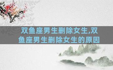 双鱼座男生删除女生,双鱼座男生删除女生的原因