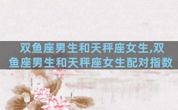 双鱼座男生和天秤座女生,双鱼座男生和天秤座女生配对指数
