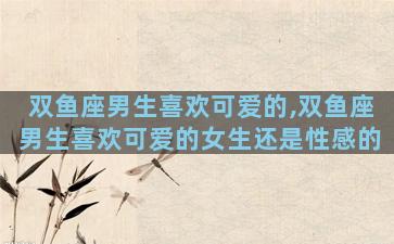 双鱼座男生喜欢可爱的,双鱼座男生喜欢可爱的女生还是性感的