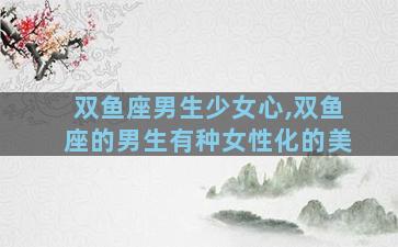双鱼座男生少女心,双鱼座的男生有种女性化的美