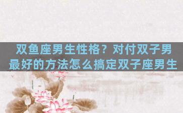 双鱼座男生性格？对付双子男最好的方法怎么搞定双子座男生