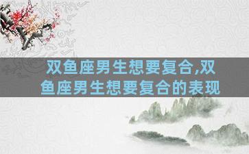 双鱼座男生想要复合,双鱼座男生想要复合的表现