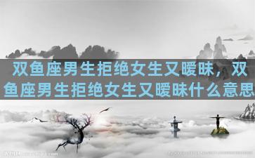 双鱼座男生拒绝女生又暧昧，双鱼座男生拒绝女生又暧昧什么意思