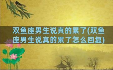双鱼座男生说真的累了(双鱼座男生说真的累了怎么回复)
