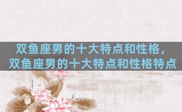 双鱼座男的十大特点和性格，双鱼座男的十大特点和性格特点