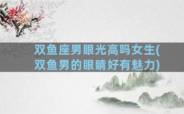 双鱼座男眼光高吗女生(双鱼男的眼睛好有魅力)