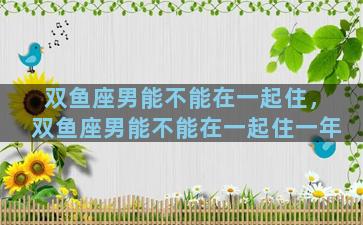 双鱼座男能不能在一起住，双鱼座男能不能在一起住一年