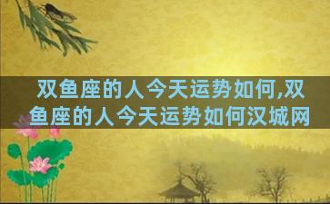 双鱼座的人今天运势如何,双鱼座的人今天运势如何汉城网