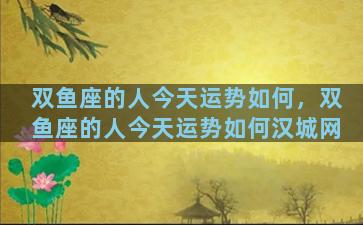 双鱼座的人今天运势如何，双鱼座的人今天运势如何汉城网