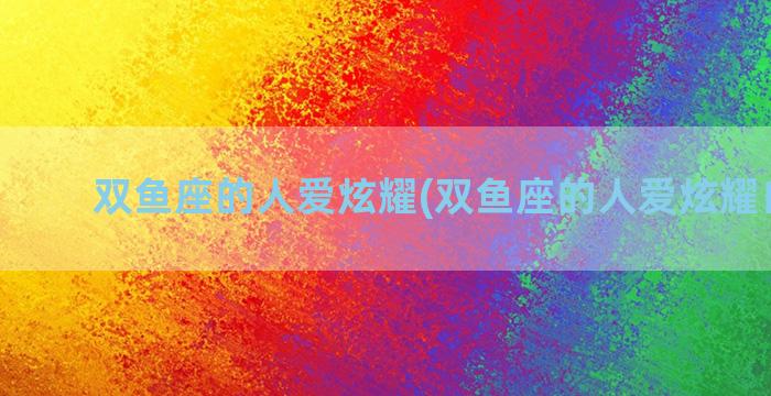双鱼座的人爱炫耀(双鱼座的人爱炫耀自己吗)