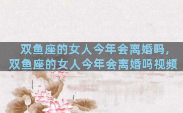 双鱼座的女人今年会离婚吗,双鱼座的女人今年会离婚吗视频