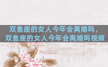 双鱼座的女人今年会离婚吗，双鱼座的女人今年会离婚吗视频