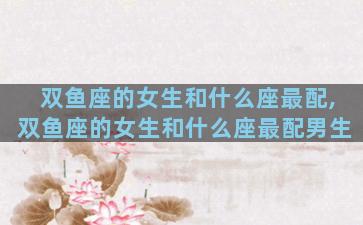 双鱼座的女生和什么座最配,双鱼座的女生和什么座最配男生