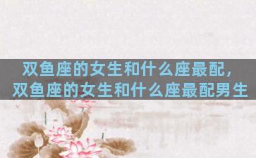 双鱼座的女生和什么座最配，双鱼座的女生和什么座最配男生