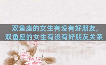 双鱼座的女生有没有好朋友,双鱼座的女生有没有好朋友关系
