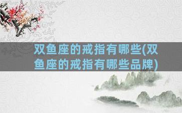 双鱼座的戒指有哪些(双鱼座的戒指有哪些品牌)