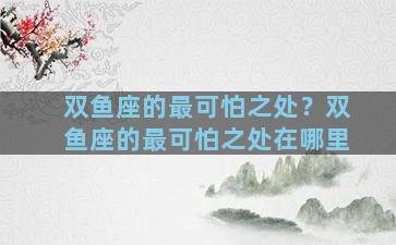 双鱼座的最可怕之处？双鱼座的最可怕之处在哪里