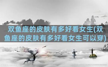 双鱼座的皮肤有多好看女生(双鱼座的皮肤有多好看女生可以穿)