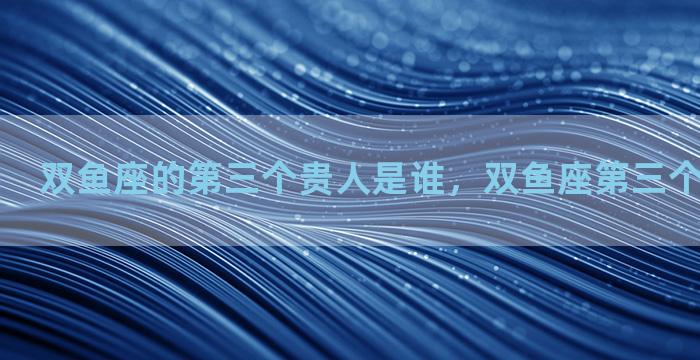 双鱼座的第三个贵人是谁，双鱼座第三个星座是什么