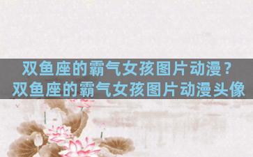双鱼座的霸气女孩图片动漫？双鱼座的霸气女孩图片动漫头像