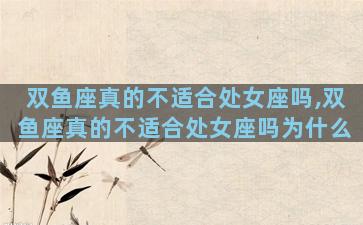 双鱼座真的不适合处女座吗,双鱼座真的不适合处女座吗为什么