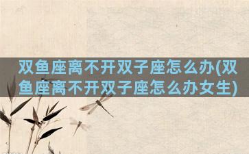 双鱼座离不开双子座怎么办(双鱼座离不开双子座怎么办女生)