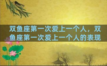 双鱼座第一次爱上一个人，双鱼座第一次爱上一个人的表现