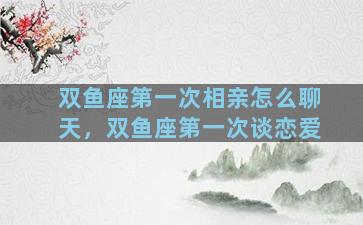 双鱼座第一次相亲怎么聊天，双鱼座第一次谈恋爱