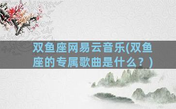 双鱼座网易云音乐(双鱼座的专属歌曲是什么？)